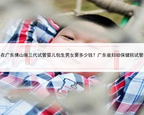广东包男孩，在广东佛山做三代试管婴儿包生男女要多少钱？广东省妇幼保健院